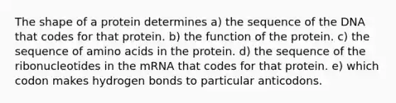 The shape of a protein determines a) the sequence of the DNA that codes for that protein. b) the function of the protein. c) the sequence of amino acids in the protein. d) the sequence of the ribonucleotides in the mRNA that codes for that protein. e) which codon makes hydrogen bonds to particular anticodons.