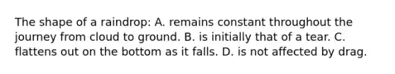 The shape of a raindrop: A. remains constant throughout the journey from cloud to ground. B. is initially that of a tear. C. flattens out on the bottom as it falls. D. is not affected by drag.