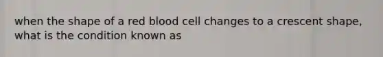 when the shape of a red blood cell changes to a crescent shape, what is the condition known as