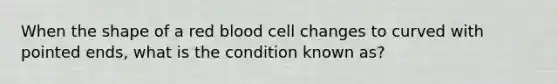 When the shape of a red blood cell changes to curved with pointed​ ends, what is the condition known​ as?