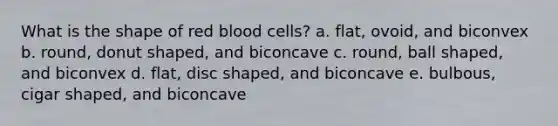 What is the shape of red blood cells?​ a. ​flat, ovoid, and biconvex b. ​round, donut shaped, and biconcave c. ​round, ball shaped, and biconvex d. ​flat, disc shaped, and biconcave e. ​bulbous, cigar shaped, and biconcave