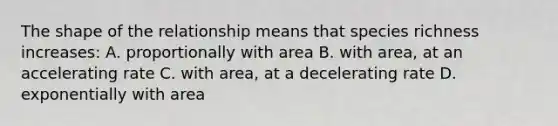 The shape of the relationship means that species richness increases: A. proportionally with area B. with area, at an accelerating rate C. with area, at a decelerating rate D. exponentially with area