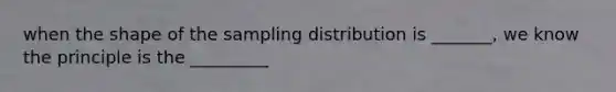 when the shape of the sampling distribution is _______, we know the principle is the _________