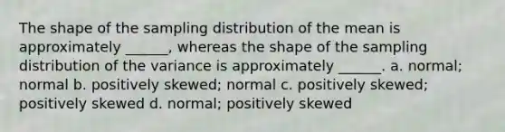 The shape of the sampling distribution of the mean is approximately ______, whereas the shape of the sampling distribution of the variance is approximately ______. a. normal; normal b. positively skewed; normal c. positively skewed; positively skewed d. normal; positively skewed