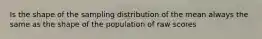 Is the shape of the sampling distribution of the mean always the same as the shape of the population of raw scores