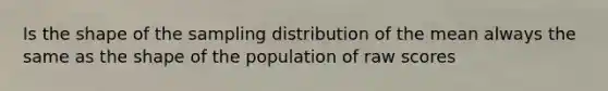 Is the shape of the sampling distribution of the mean always the same as the shape of the population of raw scores