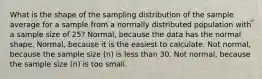 What is the shape of the sampling distribution of the sample average for a sample from a normally distributed population with a sample size of 25? Normal, because the data has the normal shape. Normal, because it is the easiest to calculate. Not normal, because the sample size (n) is less than 30. Not normal, because the sample size (n) is too small.