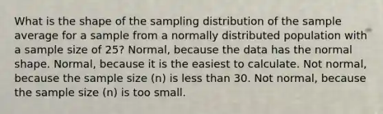 What is the shape of the sampling distribution of the sample average for a sample from a normally distributed population with a sample size of 25? Normal, because the data has the normal shape. Normal, because it is the easiest to calculate. Not normal, because the sample size (n) is less than 30. Not normal, because the sample size (n) is too small.