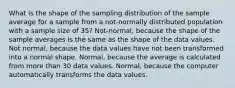 What is the shape of the sampling distribution of the sample average for a sample from a not-normally distributed population with a sample size of 35? Not-normal, because the shape of the sample averages is the same as the shape of the data values. Not normal, because the data values have not been transformed into a normal shape. Normal, because the average is calculated from more than 30 data values. Normal, because the computer automatically transforms the data values.