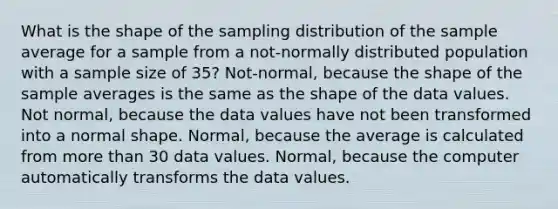 What is the shape of the sampling distribution of the sample average for a sample from a not-normally distributed population with a sample size of 35? Not-normal, because the shape of the sample averages is the same as the shape of the data values. Not normal, because the data values have not been transformed into a normal shape. Normal, because the average is calculated from more than 30 data values. Normal, because the computer automatically transforms the data values.