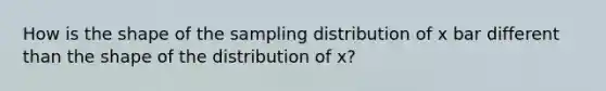 How is the shape of the sampling distribution of x bar different than the shape of the distribution of x?