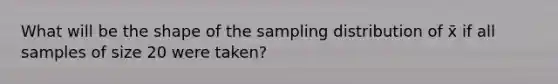 What will be the shape of the sampling distribution of x̄ if all samples of size 20 were taken?