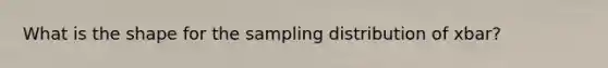 What is the shape for the sampling distribution of xbar?