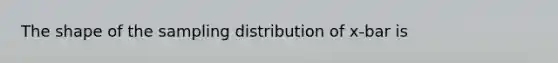 The shape of the sampling distribution of x-bar is