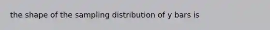 the shape of the sampling distribution of y bars is