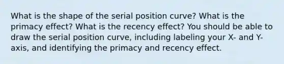 What is the shape of the serial position curve? What is the primacy effect? What is the recency effect? You should be able to draw the serial position curve, including labeling your X- and Y-axis, and identifying the primacy and recency effect.