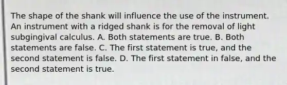 The shape of the shank will influence the use of the instrument. An instrument with a ridged shank is for the removal of light subgingival calculus. A. Both statements are true. B. Both statements are false. C. The first statement is true, and the second statement is false. D. The first statement in false, and the second statement is true.