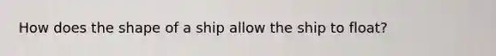 How does the shape of a ship allow the ship to float?