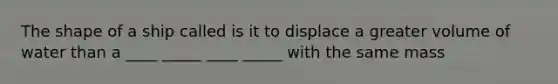 The shape of a ship called is it to displace a greater volume of water than a ____ _____ ____ _____ with the same mass