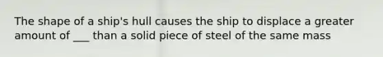 The shape of a ship's hull causes the ship to displace a greater amount of ___ than a solid piece of steel of the same mass