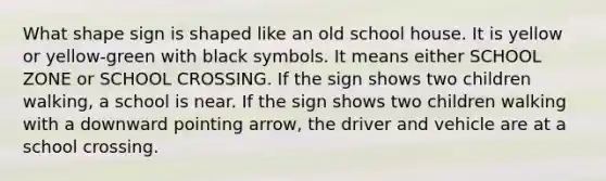 What shape sign is shaped like an old school house. It is yellow or yellow-green with black symbols. It means either SCHOOL ZONE or SCHOOL CROSSING. If the sign shows two children walking, a school is near. If the sign shows two children walking with a downward pointing arrow, the driver and vehicle are at a school crossing.