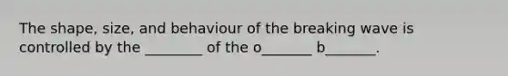 The shape, size, and behaviour of the breaking wave is controlled by the ________ of the o_______ b_______.