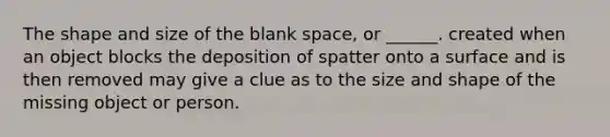 The shape and size of the blank space, or ______. created when an object blocks the deposition of spatter onto a surface and is then removed may give a clue as to the size and shape of the missing object or person.