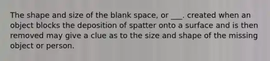 The shape and size of the blank space, or ___. created when an object blocks the deposition of spatter onto a surface and is then removed may give a clue as to the size and shape of the missing object or person.