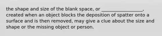 the shape and size of the blank space, or __________________, created when an object blocks the deposition of spatter onto a surface and is then removed, may give a clue about the size and shape or the missing object or person.