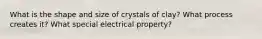 What is the shape and size of crystals of clay? What process creates it? What special electrical property?