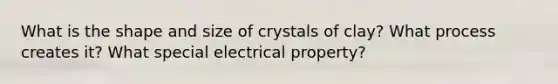 What is the shape and size of crystals of clay? What process creates it? What special electrical property?