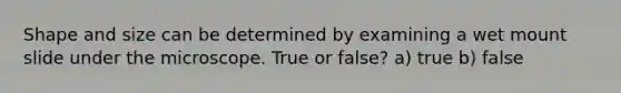 Shape and size can be determined by examining a wet mount slide under the microscope. True or false? a) true b) false