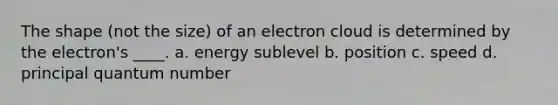 The shape (not the size) of an electron cloud is determined by the electron's ____. a. energy sublevel b. position c. speed d. principal quantum number