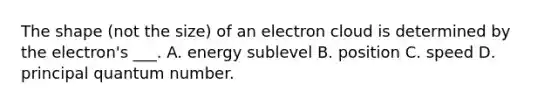 The shape (not the size) of an electron cloud is determined by the electron's ___. A. energy sublevel B. position C. speed D. principal quantum number.