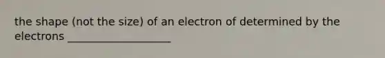 the shape (not the size) of an electron of determined by the electrons ___________________