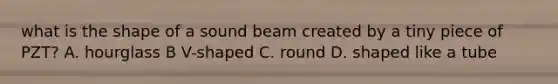 what is the shape of a sound beam created by a tiny piece of PZT? A. hourglass B V-shaped C. round D. shaped like a tube