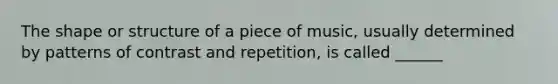 The shape or structure of a piece of music, usually determined by patterns of contrast and repetition, is called ______