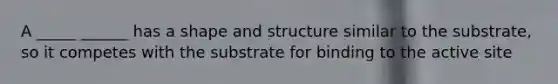 A _____ ______ has a shape and structure similar to the substrate, so it competes with the substrate for binding to the active site