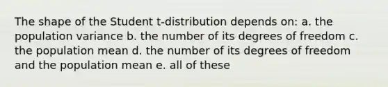 The shape of the Student t-distribution depends on: a. the population variance b. the number of its degrees of freedom c. the population mean d. the number of its degrees of freedom and the population mean e. all of these