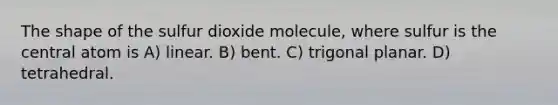 The shape of the sulfur dioxide molecule, where sulfur is the central atom is A) linear. B) bent. C) trigonal planar. D) tetrahedral.