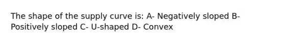 The shape of the supply curve is: A- Negatively sloped B- Positively sloped C- U-shaped D- Convex