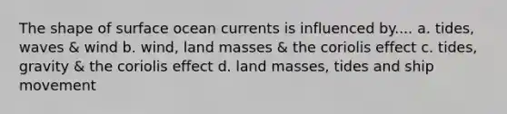 The shape of surface ocean currents is influenced by.... a. tides, waves & wind b. wind, land masses & the coriolis effect c. tides, gravity & the coriolis effect d. land masses, tides and ship movement