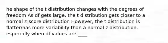 he shape of the t distribution changes with the degrees of freedom As df gets large, the t distribution gets closer to a normal z-score distribution However, the t distribution is flatter/has more variability than a normal z distribution, especially when df values are ____