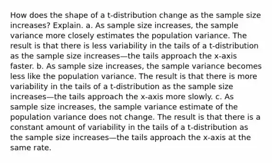 How does the shape of a t-distribution change as the sample size increases? Explain. a. As sample size increases, the <a href='https://www.questionai.com/knowledge/kKPm4DaUPs-sample-variance' class='anchor-knowledge'>sample variance</a> more closely estimates the population variance. The result is that there is less variability in the tails of a t-distribution as the sample size increases—the tails approach the x-axis faster. b. As sample size increases, the sample variance becomes less like the population variance. The result is that there is more variability in the tails of a t-distribution as the sample size increases—the tails approach the x-axis more slowly. c. As sample size increases, the sample variance estimate of the population variance does not change. The result is that there is a constant amount of variability in the tails of a t-distribution as the sample size increases—the tails approach the x-axis at the same rate.