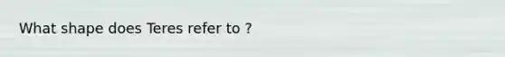 What shape does Teres refer to ?