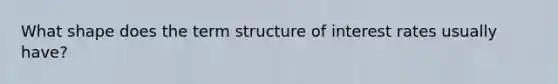 What shape does the <a href='https://www.questionai.com/knowledge/kdIM0CMyKw-term-structure' class='anchor-knowledge'>term structure</a> of <a href='https://www.questionai.com/knowledge/kUDTXKmzs3-interest-rates' class='anchor-knowledge'>interest rates</a> usually have?