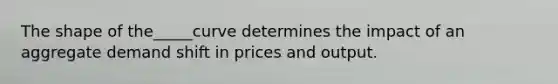 The shape of the_____curve determines the impact of an aggregate demand shift in prices and output.