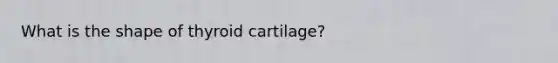 What is the shape of thyroid cartilage?