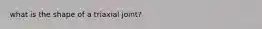 what is the shape of a triaxial joint?