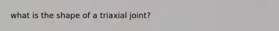 what is the shape of a triaxial joint?